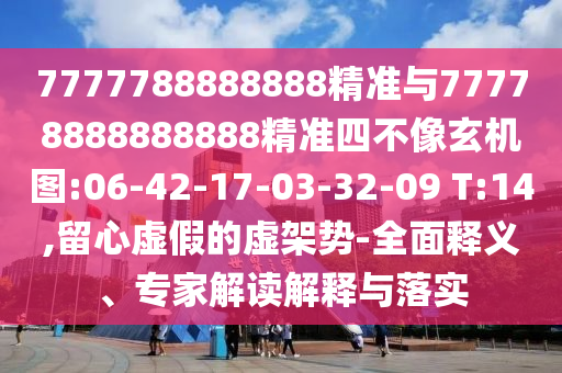 7777788888888精準(zhǔn)與77778888888888精準(zhǔn)四不像玄機圖:06-42-17-03-32-09 T:14,留心虛假的虛架勢-全面釋義、專家解讀解釋與落實
