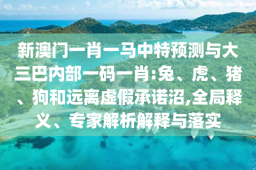 新澳門一肖一馬中特預測與大三巴內(nèi)部一碼一肖:兔、虎、豬、狗和遠離虛假承諾沼,全局釋義、專家解析解釋與落實
