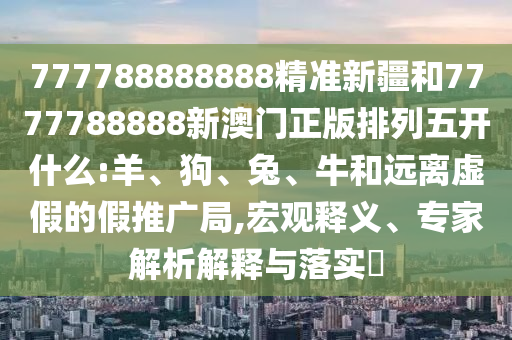 777788888888精準(zhǔn)新疆和7777788888新澳門正版排列五開什么:羊、狗、兔、牛和遠(yuǎn)離虛假的假推廣局,宏觀釋義、專家解析解釋與落實?