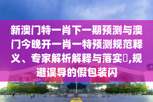 新澳門特一肖下一期預(yù)測與澳門今晚開一肖一特預(yù)測規(guī)范釋義、專家解析解釋與落實?,規(guī)避誤導(dǎo)的假包裝閃