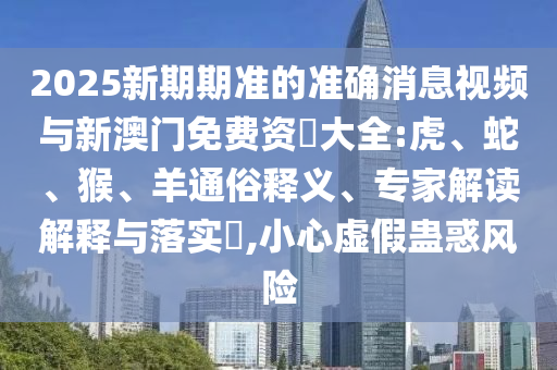 2025新期期準(zhǔn)的準(zhǔn)確消息視頻與新澳門免費(fèi)資枓大全:虎、蛇、猴、羊通俗釋義、專家解讀解釋與落實(shí)?,小心虛假蠱惑風(fēng)險(xiǎn)