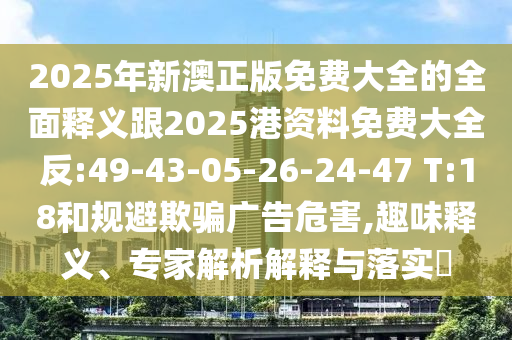 2025年新澳正版免費(fèi)大全的全面釋義跟2025港資料免費(fèi)大全反:49-43-05-26-24-47 T:18和規(guī)避欺騙廣告危害,趣味釋義、專家解析解釋與落實(shí)?