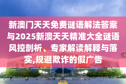 新澳門天天免費謎語解法答案與2025新澳天天精準大全謎語風控剖析、專家解讀解釋與落實,規(guī)避欺詐的假廣告