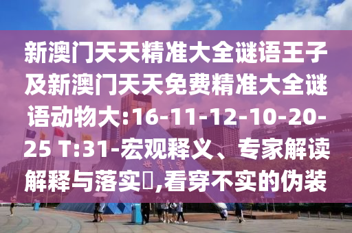 新澳門(mén)天天精準(zhǔn)大全謎語(yǔ)王子及新澳門(mén)天天免費(fèi)精準(zhǔn)大全謎語(yǔ)動(dòng)物大:16-11-12-10-20-25 T:31-宏觀釋義、專家解讀解釋與落實(shí)?,看穿不實(shí)的偽裝