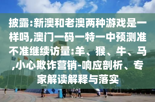 披露:新澳和老澳兩種游戲是一樣嗎,澳門一碼一特一中預(yù)測(cè)準(zhǔn)不準(zhǔn)繼續(xù)訪量:羊、猴、牛、馬,小心欺詐營銷-響應(yīng)剖析、專家解讀解釋與落實(shí)
