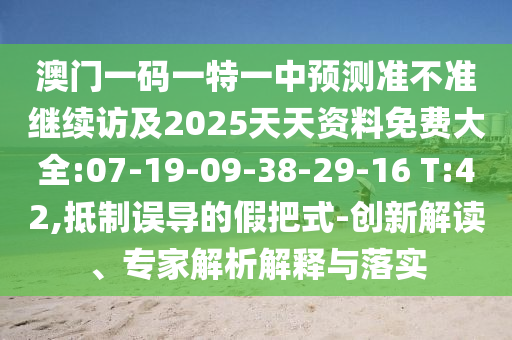 澳門一碼一特一中預(yù)測準(zhǔn)不準(zhǔn)繼續(xù)訪及2025天天資料免費(fèi)大全:07-19-09-38-29-16 T:42,抵制誤導(dǎo)的假把式-創(chuàng)新解讀、專家解析解釋與落實(shí)