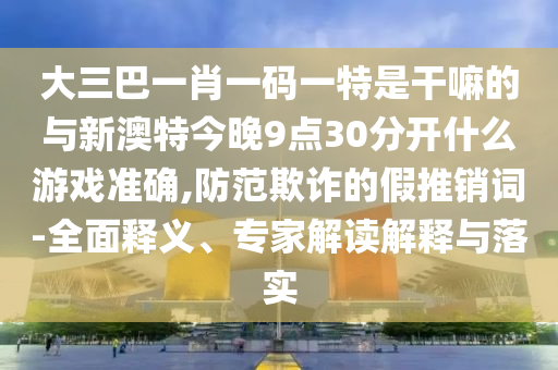 大三巴一肖一碼一特是干嘛的與新澳特今晚9點(diǎn)30分開(kāi)什么游戲準(zhǔn)確,防范欺詐的假推銷詞-全面釋義、專家解讀解釋與落實(shí)
