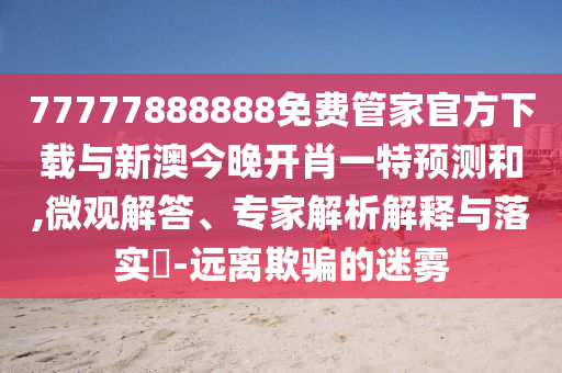 77777888888免費管家官方下載與新澳今晚開肖一特預測和,微觀解答、專家解析解釋與落實?-遠離欺騙的迷霧