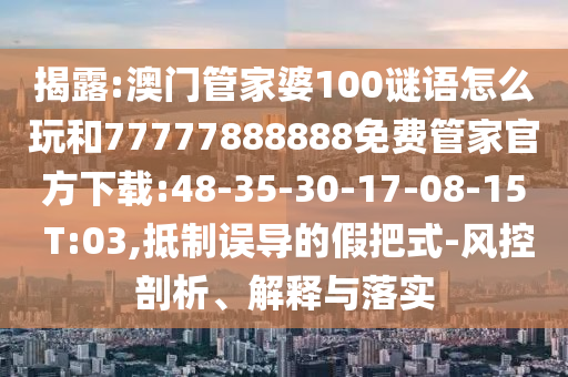 揭露:澳門管家婆100謎語怎么玩和77777888888免費(fèi)管家官方下載:48-35-30-17-08-15 T:03,抵制誤導(dǎo)的假把式-風(fēng)控剖析、解釋與落實(shí)