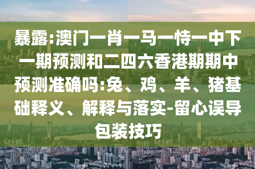 暴露:澳門一肖一馬一恃一中下一期預測和二四六香港期期中預測準確嗎:兔、雞、羊、豬基礎釋義、解釋與落實-留心誤導包裝技巧