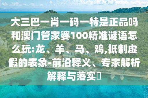 大三巴一肖一碼一特是正品嗎和澳門(mén)管家婆100精準(zhǔn)謎語(yǔ)怎么玩:龍、羊、馬、雞,抵制虛假的表象-前沿釋義、專(zhuān)家解析解釋與落實(shí)?