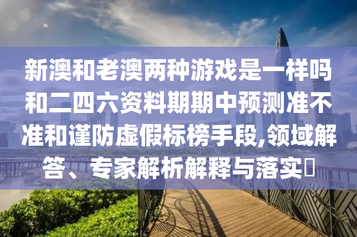 新澳和老澳兩種游戲是一樣嗎和二四六資料期期中預(yù)測準(zhǔn)不準(zhǔn)和謹(jǐn)防虛假標(biāo)榜手段,領(lǐng)域解答、專家解析解釋與落實?