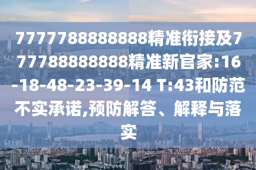7777788888888精準(zhǔn)銜接及777788888888精準(zhǔn)新官家:16-18-48-23-39-14 T:43和防范不實(shí)承諾,預(yù)防解答、解釋與落實(shí)