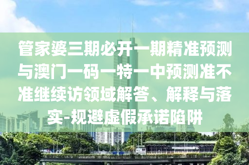 管家婆三期必開一期精準預測與澳門一碼一特一中預測準不準繼續(xù)訪領域解答、解釋與落實-規(guī)避虛假承諾陷阱