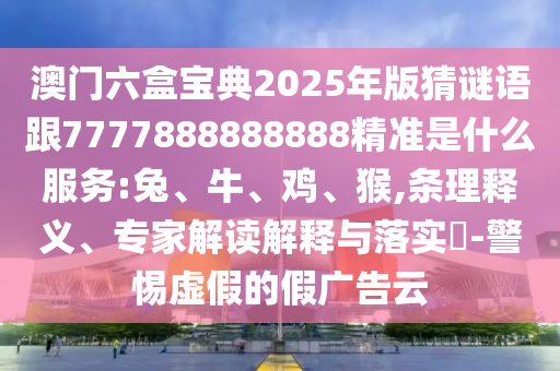 澳門(mén)六盒寶典2025年版猜謎語(yǔ)跟7777888888888精準(zhǔn)是什么服務(wù):兔、牛、雞、猴,條理釋義、專(zhuān)家解讀解釋與落實(shí)?-警惕虛假的假?gòu)V告云