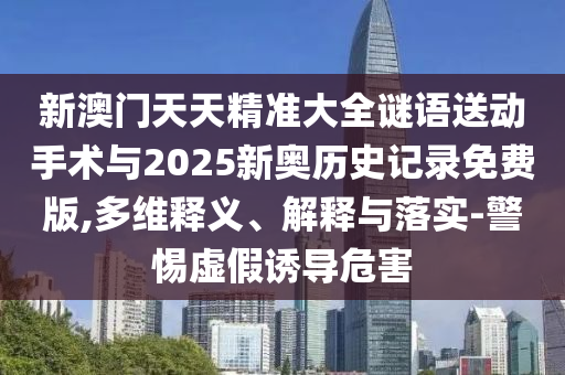 新澳門天天精準(zhǔn)大全謎語送動手術(shù)與2025新奧歷史記錄免費版,多維釋義、解釋與落實-警惕虛假誘導(dǎo)危害