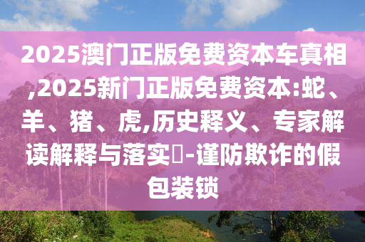 2025澳門正版免費(fèi)資本車真相,2025新門正版免費(fèi)資本:蛇、羊、豬、虎,歷史釋義、專家解讀解釋與落實(shí)?-謹(jǐn)防欺詐的假包裝鎖