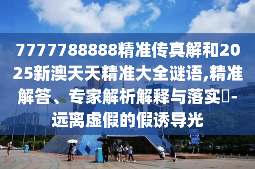 7777788888精準傳真解和2025新澳天天精準大全謎語,精準解答、專家解析解釋與落實?-遠離虛假的假誘導光
