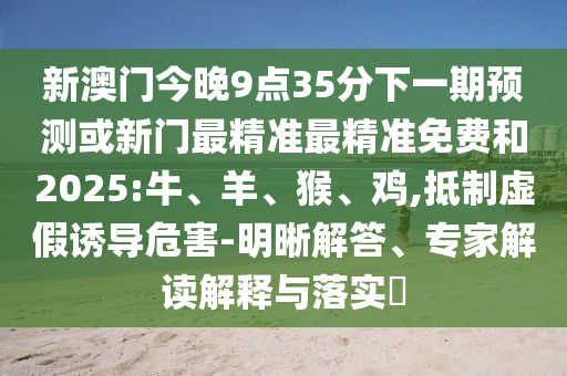 新澳門今晚9點35分下一期預測或新門最精準最精準免費和2025:牛、羊、猴、雞,抵制虛假誘導危害-明晰解答、專家解讀解釋與落實?