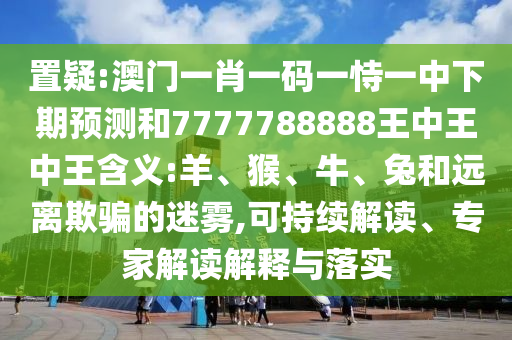 置疑:澳門一肖一碼一恃一中下期預(yù)測和7777788888王中王中王含義:羊、猴、牛、兔和遠(yuǎn)離欺騙的迷霧,可持續(xù)解讀、專家解讀解釋與落實(shí)