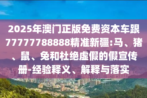 2025年澳門正版免費資本車跟77777788888精準(zhǔn)新疆:馬、豬、鼠、兔和杜絕虛假的假宣傳冊-經(jīng)驗釋義、解釋與落實