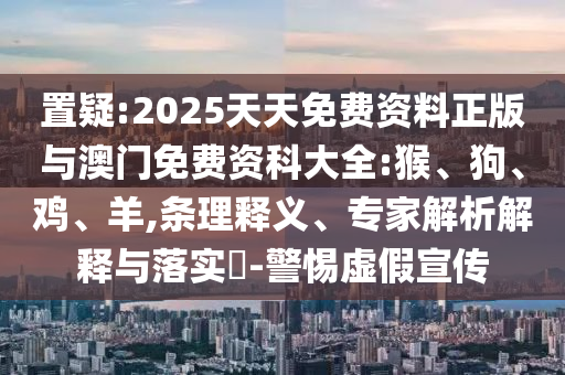 置疑:2025天天免費資料正版與澳門免費資科大全:猴、狗、雞、羊,條理釋義、專家解析解釋與落實?-警惕虛假宣傳