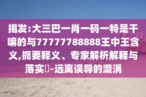 揭發(fā):大三巴一肖一碼一特是干嘛的與77777788888王中王含義,扼要釋義、專家解析解釋與落實(shí)?-遠(yuǎn)離誤導(dǎo)的漩渦