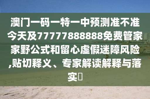 澳門(mén)一碼一特一中預(yù)測(cè)準(zhǔn)不準(zhǔn)今天及77777888888免費(fèi)管家家野公式和留心虛假迷障風(fēng)險(xiǎn),貼切釋義、專家解讀解釋與落實(shí)?