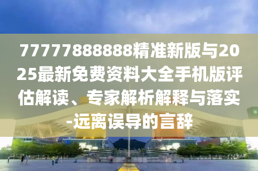 77777888888精準新版與2025最新免費資料大全手機版評估解讀、專家解析解釋與落實-遠離誤導的言辭