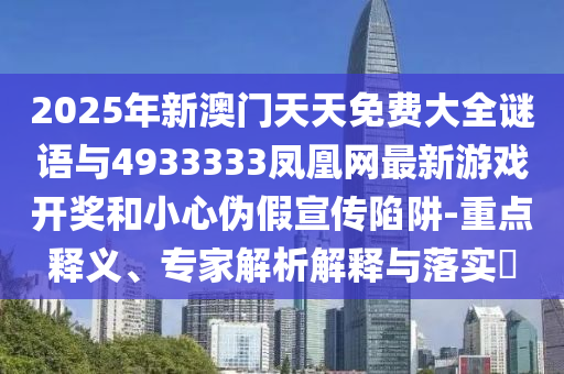 2025年新澳門天天免費(fèi)大全謎語(yǔ)與4933333鳳凰網(wǎng)最新游戲開獎(jiǎng)和小心偽假宣傳陷阱-重點(diǎn)釋義、專家解析解釋與落實(shí)?
