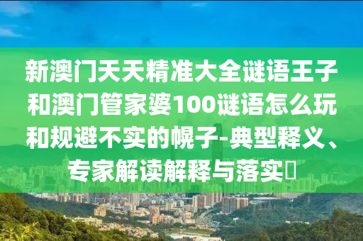 新澳門天天精準(zhǔn)大全謎語王子和澳門管家婆100謎語怎么玩和規(guī)避不實的幌子-典型釋義、專家解讀解釋與落實?