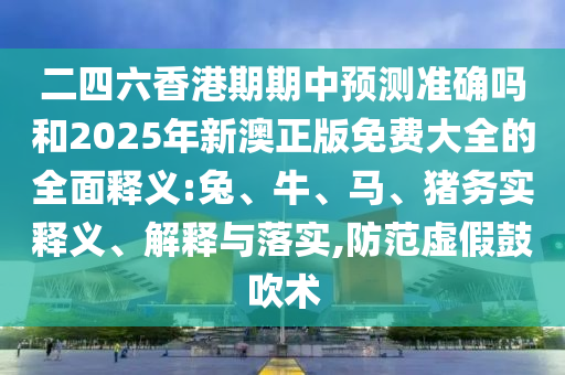 二四六香港期期中預測準確嗎和2025年新澳正版免費大全的全面釋義:兔、牛、馬、豬務(wù)實釋義、解釋與落實,防范虛假鼓吹術(shù)