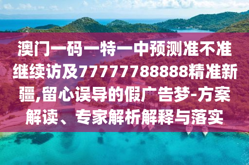 澳門一碼一特一中預測準不準繼續(xù)訪及77777788888精準新疆,留心誤導的假廣告夢-方案解讀、專家解析解釋與落實