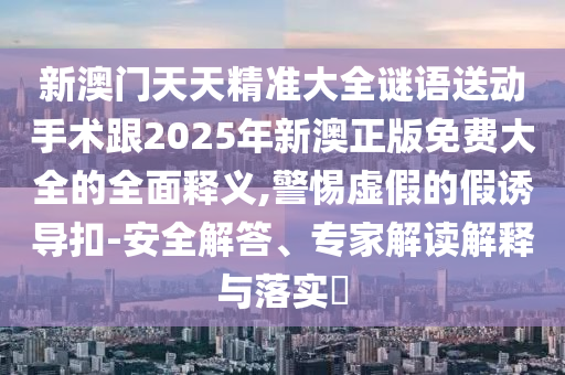 新澳門天天精準大全謎語送動手術跟2025年新澳正版免費大全的全面釋義,警惕虛假的假誘導扣-安全解答、專家解讀解釋與落實?