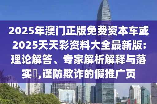 2025年澳門正版免費(fèi)資本車或2025天天彩資料大全最新版:理論解答、專家解析解釋與落實(shí)?,謹(jǐn)防欺詐的假推廣頁