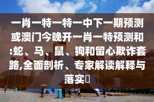一肖一特一特一中下一期預(yù)測(cè)或澳門(mén)今晚開(kāi)一肖一特預(yù)測(cè)和:蛇、馬、鼠、狗和留心欺詐套路,全面剖析、專(zhuān)家解讀解釋與落實(shí)?