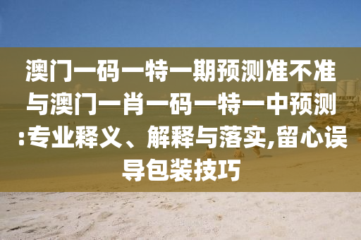 澳門一碼一特一期預(yù)測(cè)準(zhǔn)不準(zhǔn)與澳門一肖一碼一特一中預(yù)測(cè):專業(yè)釋義、解釋與落實(shí),留心誤導(dǎo)包裝技巧