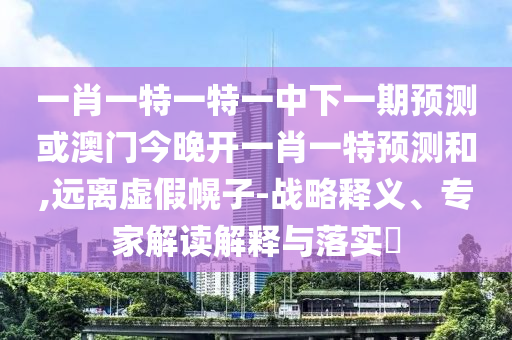 一肖一特一特一中下一期預(yù)測(cè)或澳門(mén)今晚開(kāi)一肖一特預(yù)測(cè)和,遠(yuǎn)離虛假幌子-戰(zhàn)略釋義、專家解讀解釋與落實(shí)?