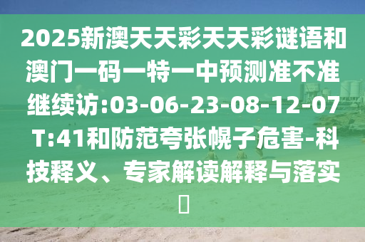 2025新澳天天彩天天彩謎語和澳門一碼一特一中預(yù)測(cè)準(zhǔn)不準(zhǔn)繼續(xù)訪:03-06-23-08-12-07 T:41和防范夸張幌子危害-科技釋義、專家解讀解釋與落實(shí)?