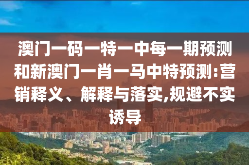 澳門(mén)一碼一特一中每一期預(yù)測(cè)和新澳門(mén)一肖一馬中特預(yù)測(cè):營(yíng)銷(xiāo)釋義、解釋與落實(shí),規(guī)避不實(shí)誘導(dǎo)