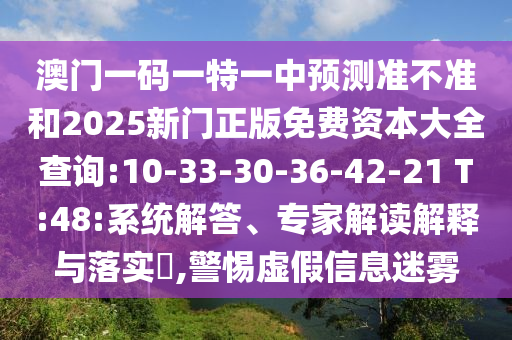 澳門(mén)一碼一特一中預(yù)測(cè)準(zhǔn)不準(zhǔn)和2025新門(mén)正版免費(fèi)資本大全查詢:10-33-30-36-42-21 T:48:系統(tǒng)解答、專家解讀解釋與落實(shí)?,警惕虛假信息迷霧