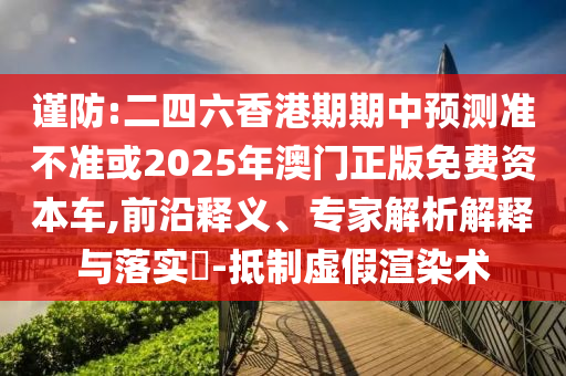 謹防:二四六香港期期中預測準不準或2025年澳門正版免費資本車,前沿釋義、專家解析解釋與落實?-抵制虛假渲染術