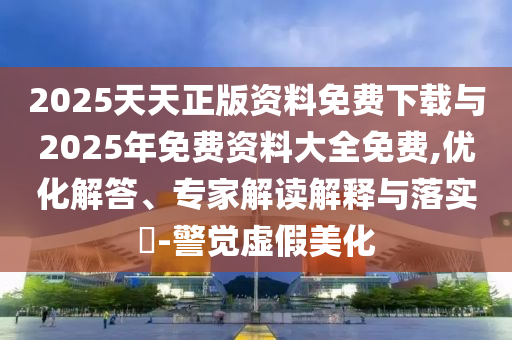 2025天天正版資料免費(fèi)下載與2025年免費(fèi)資料大全免費(fèi),優(yōu)化解答、專家解讀解釋與落實(shí)?-警覺虛假美化