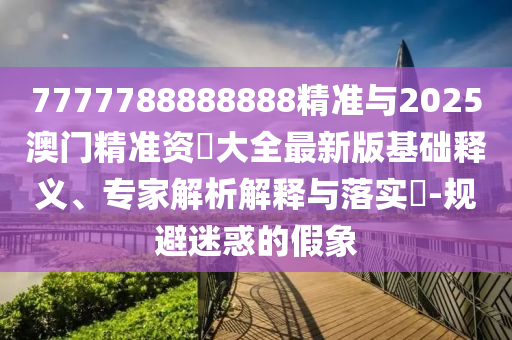 7777788888888精準(zhǔn)與2025澳門精準(zhǔn)資枓大全最新版基礎(chǔ)釋義、專家解析解釋與落實?-規(guī)避迷惑的假象