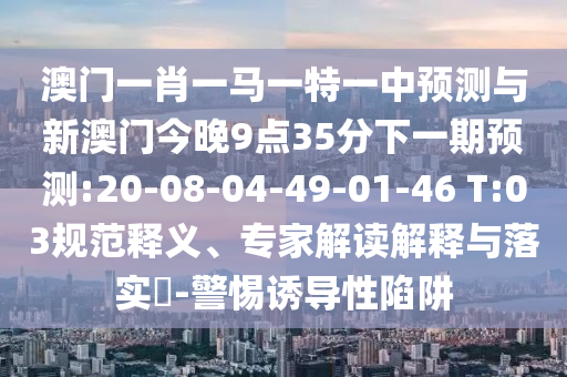 澳門一肖一馬一特一中預測與新澳門今晚9點35分下一期預測:20-08-04-49-01-46 T:03規(guī)范釋義、專家解讀解釋與落實?-警惕誘導性陷阱