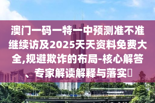 澳門一碼一特一中預(yù)測(cè)準(zhǔn)不準(zhǔn)繼續(xù)訪及2025天天資料免費(fèi)大全,規(guī)避欺詐的布局-核心解答、專家解讀解釋與落實(shí)?