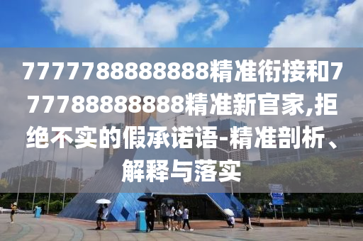 7777788888888精準(zhǔn)銜接和777788888888精準(zhǔn)新官家,拒絕不實的假承諾語-精準(zhǔn)剖析、解釋與落實