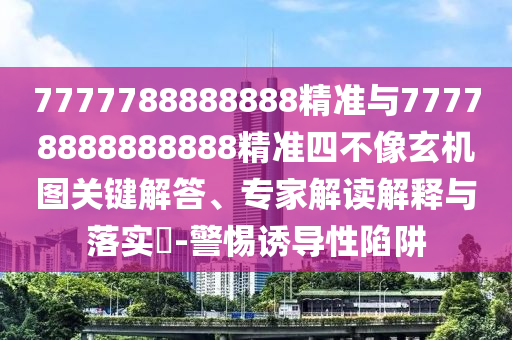 7777788888888精準(zhǔn)與77778888888888精準(zhǔn)四不像玄機(jī)圖關(guān)鍵解答、專家解讀解釋與落實(shí)?-警惕誘導(dǎo)性陷阱