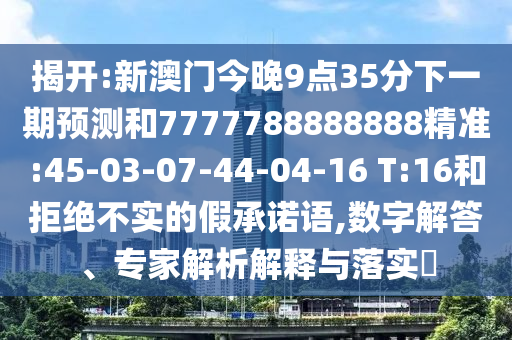 揭開:新澳門今晚9點(diǎn)35分下一期預(yù)測和7777788888888精準(zhǔn):45-03-07-44-04-16 T:16和拒絕不實(shí)的假承諾語,數(shù)字解答、專家解析解釋與落實(shí)?