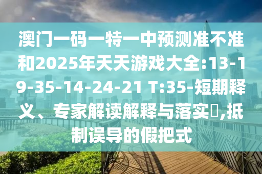 澳門一碼一特一中預(yù)測(cè)準(zhǔn)不準(zhǔn)和2025年天天游戲大全:13-19-35-14-24-21 T:35-短期釋義、專家解讀解釋與落實(shí)?,抵制誤導(dǎo)的假把式